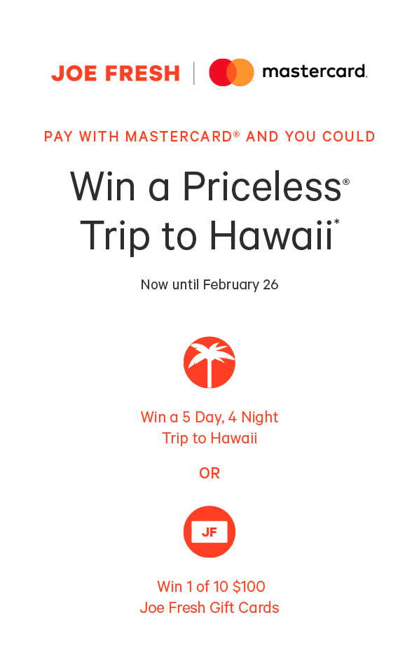 Pay with Mastercard® and you could Win a Priceless®  Trip to Hawaii* Now until February 26 Win a 5 Day, 4 Night Trip to Hawaii or Win 1 of 100 $100 Joe Fresh Gift Cards